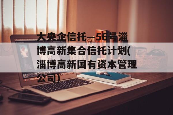 大央企信托—56号淄博高新集合信托计划(淄博高新国有资本管理公司)