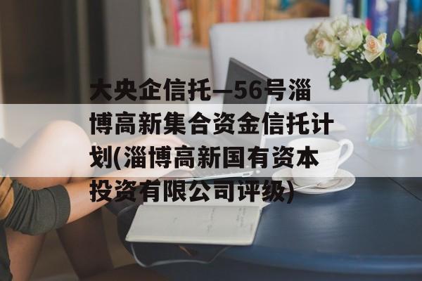 大央企信托—56号淄博高新集合资金信托计划(淄博高新国有资本投资有限公司评级)