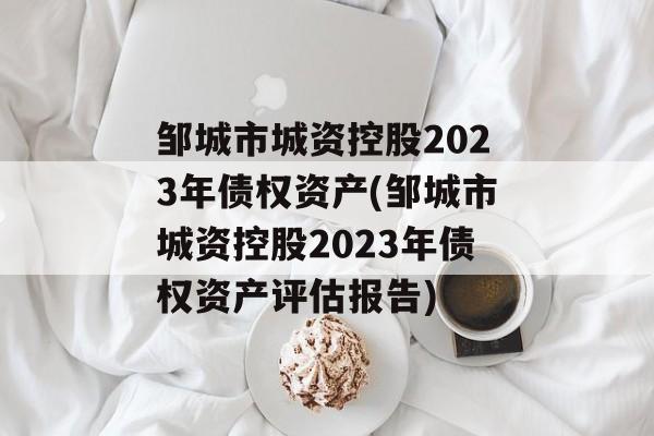 邹城市城资控股2023年债权资产(邹城市城资控股2023年债权资产评估报告)