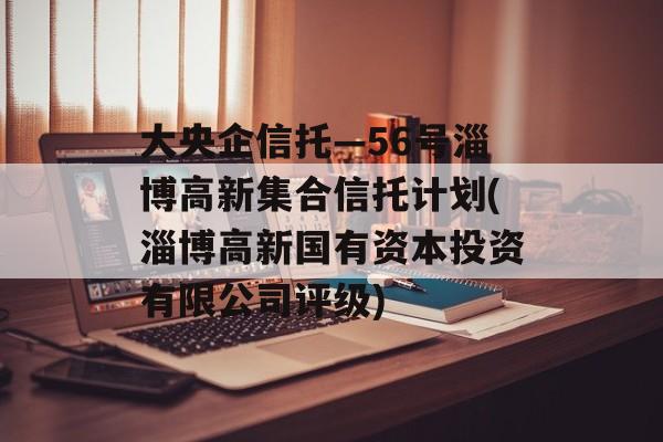 大央企信托—56号淄博高新集合信托计划(淄博高新国有资本投资有限公司评级)