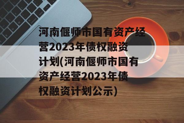 河南偃师市国有资产经营2023年债权融资计划(河南偃师市国有资产经营2023年债权融资计划公示)