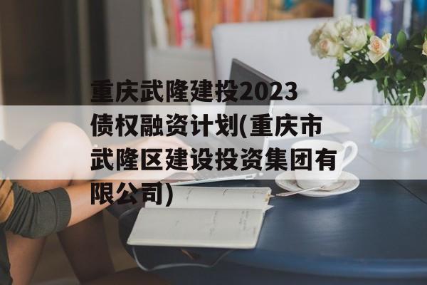 重庆武隆建投2023债权融资计划(重庆市武隆区建设投资集团有限公司)