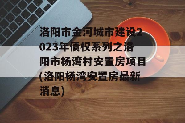 洛阳市金河城市建设2023年债权系列之洛阳市杨湾村安置房项目(洛阳杨湾安置房最新消息)