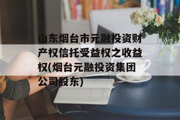 山东烟台市元融投资财产权信托受益权之收益权(烟台元融投资集团公司股东)