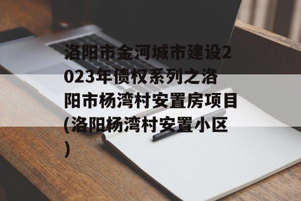 洛阳市金河城市建设2023年债权系列之洛阳市杨湾村安置房项目(洛阳杨湾村安置小区)