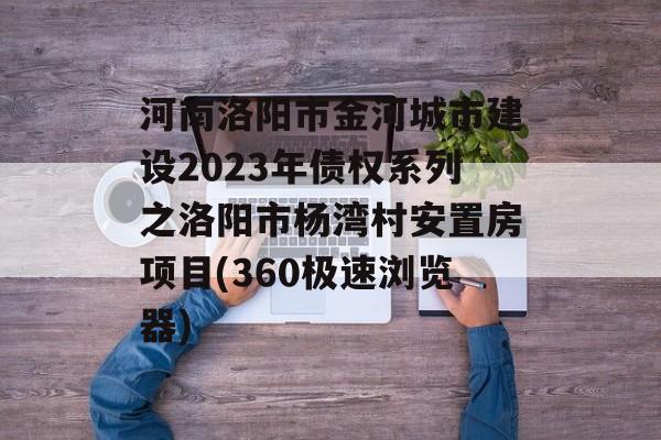 河南洛阳市金河城市建设2023年债权系列之洛阳市杨湾村安置房项目(360极速浏览器)