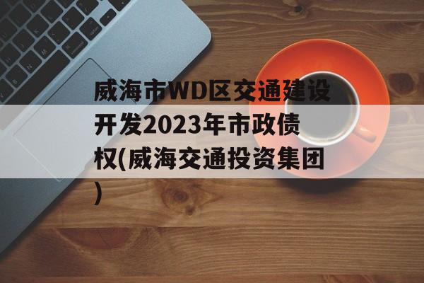 威海市WD区交通建设开发2023年市政债权(威海交通投资集团)