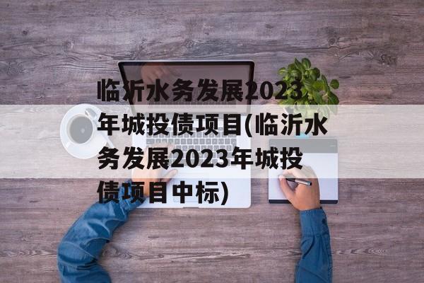 临沂水务发展2023年城投债项目(临沂水务发展2023年城投债项目中标)