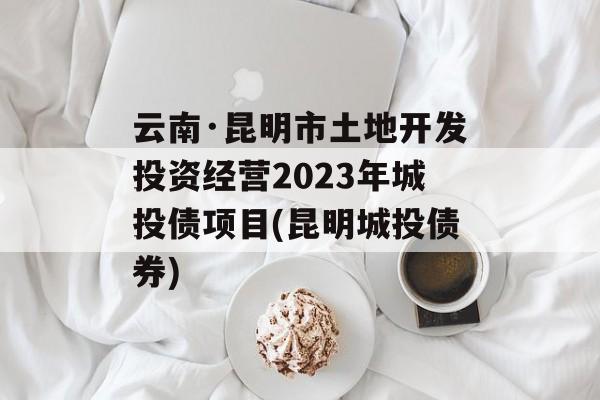 云南·昆明市土地开发投资经营2023年城投债项目(昆明城投债券)