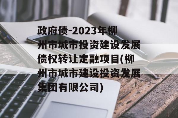 政府债-2023年柳州市城市投资建设发展债权转让定融项目(柳州市城市建设投资发展集团有限公司)