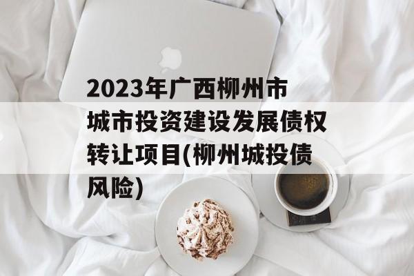 2023年广西柳州市城市投资建设发展债权转让项目(柳州城投债风险)
