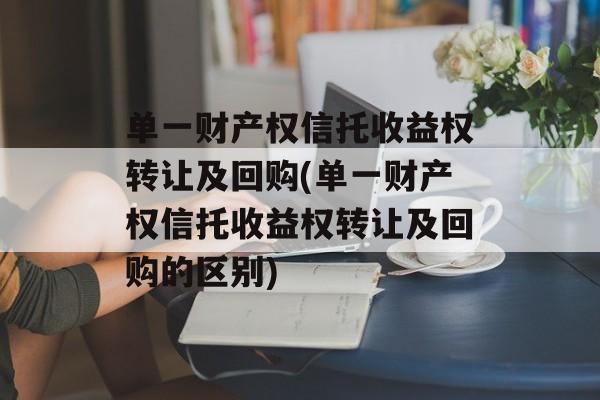 单一财产权信托收益权转让及回购(单一财产权信托收益权转让及回购的区别)