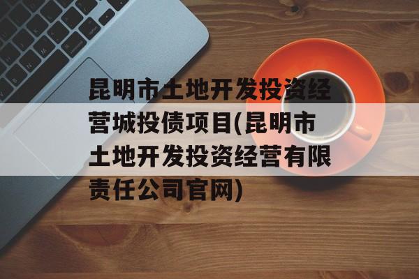 昆明市土地开发投资经营城投债项目(昆明市土地开发投资经营有限责任公司官网)