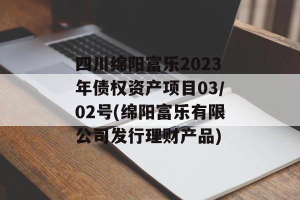 四川绵阳富乐2023年债权资产项目03/02号(绵阳富乐有限公司发行理财产品)