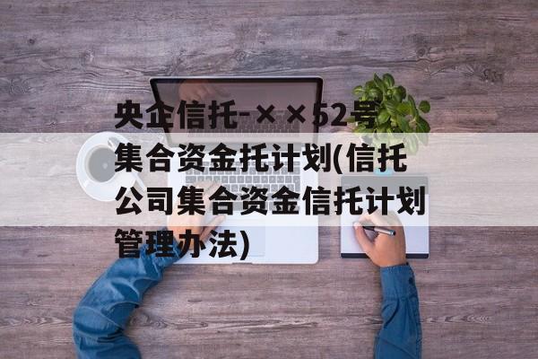 央企信托-××52号集合资金托计划(信托公司集合资金信托计划管理办法)