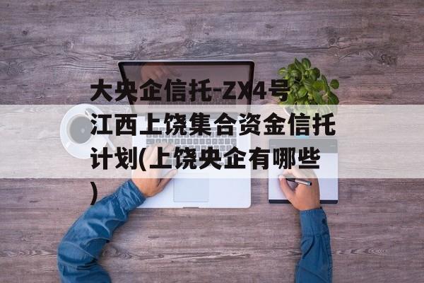 大央企信托-ZX4号江西上饶集合资金信托计划(上饶央企有哪些)