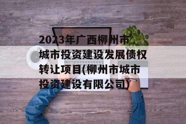 2023年广西柳州市城市投资建设发展债权转让项目(柳州市城市投资建设有限公司)