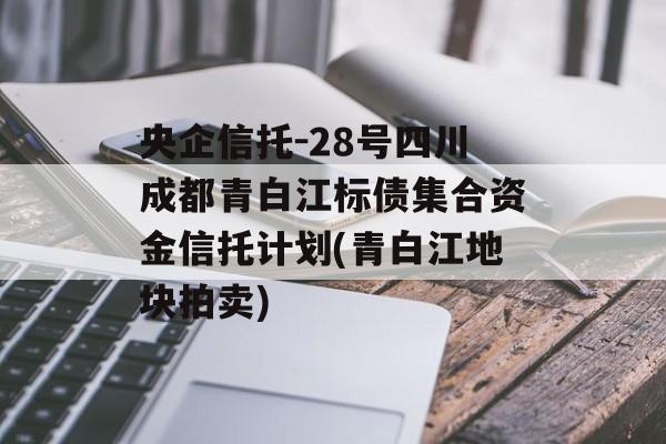 央企信托-28号四川成都青白江标债集合资金信托计划(青白江地块拍卖)