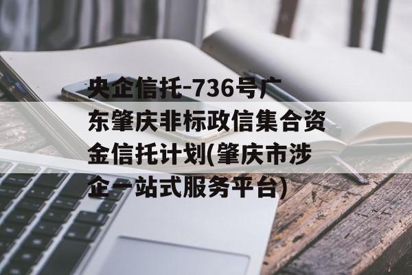 央企信托-736号广东肇庆非标政信集合资金信托计划(肇庆市涉企一站式服务平台)