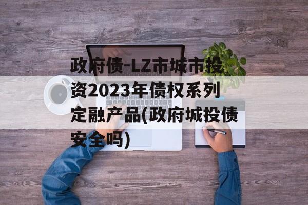 政府债-LZ市城市投资2023年债权系列定融产品(政府城投债安全吗)