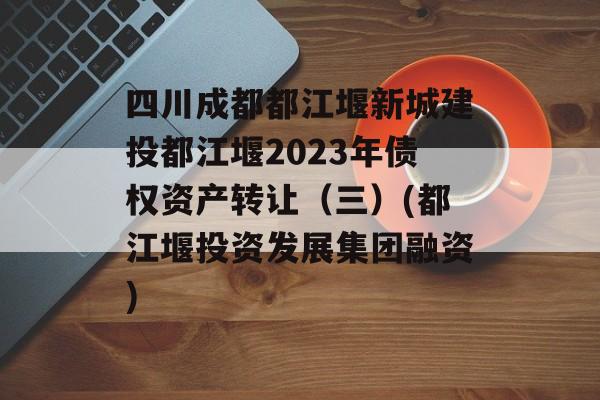 四川成都都江堰新城建投都江堰2023年债权资产转让（三）(都江堰投资发展集团融资)