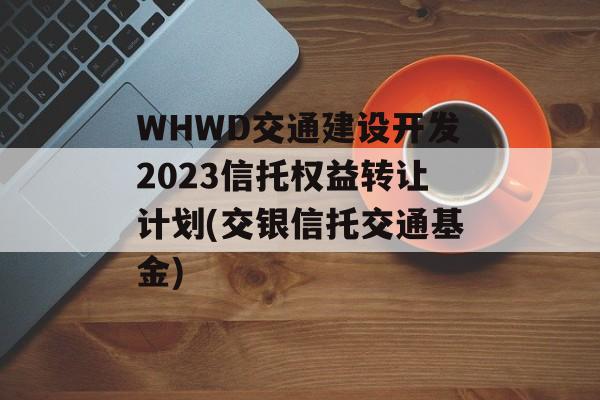 WHWD交通建设开发2023信托权益转让计划(交银信托交通基金)