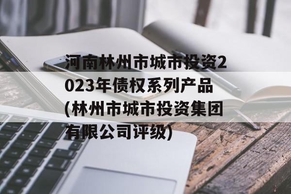 河南林州市城市投资2023年债权系列产品(林州市城市投资集团有限公司评级)