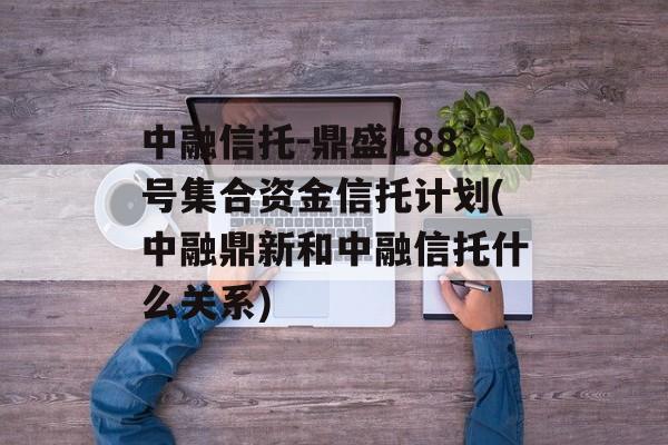 中融信托-鼎盛188号集合资金信托计划(中融鼎新和中融信托什么关系)