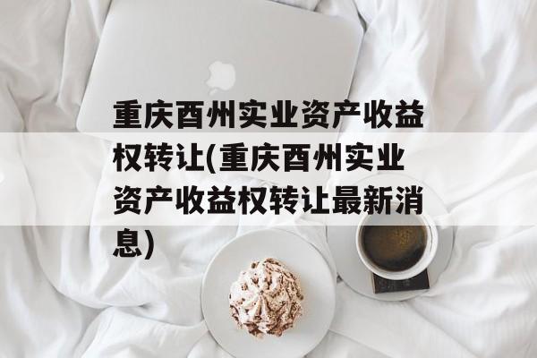 重庆酉州实业资产收益权转让(重庆酉州实业资产收益权转让最新消息)