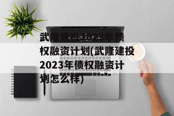 武隆建投2023年债权融资计划(武隆建投2023年债权融资计划怎么样)