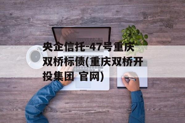 央企信托-47号重庆双桥标债(重庆双桥开投集团 官网)