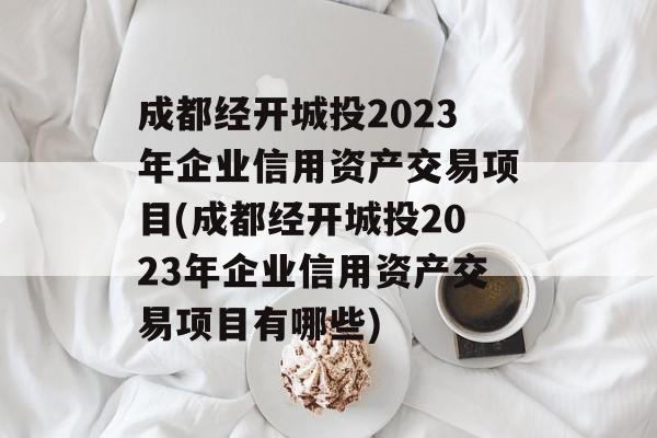 成都经开城投2023年企业信用资产交易项目(成都经开城投2023年企业信用资产交易项目有哪些)