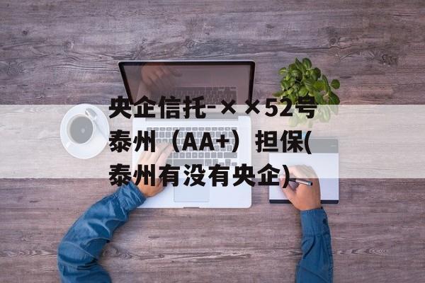 央企信托-××52号泰州（AA+）担保(泰州有没有央企)