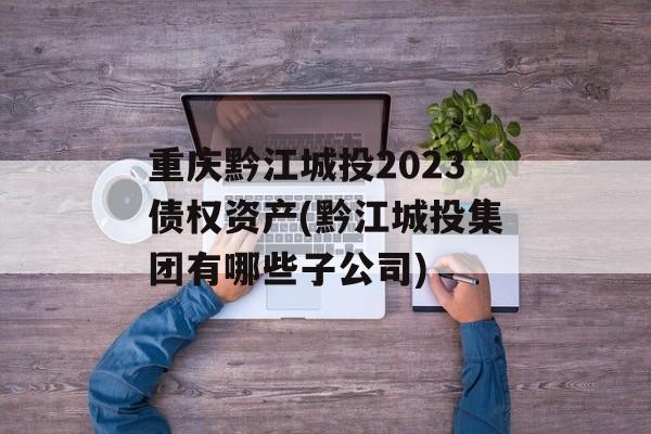 重庆黔江城投2023债权资产(黔江城投集团有哪些子公司)