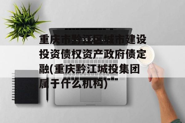 重庆市黔江区城市建设投资债权资产政府债定融(重庆黔江城投集团属于什么机构)