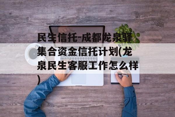 民生信托-成都龙泉驿集合资金信托计划(龙泉民生客服工作怎么样)