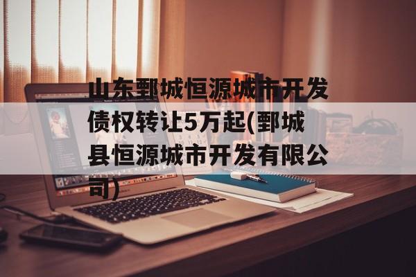 山东鄄城恒源城市开发债权转让5万起(鄄城县恒源城市开发有限公司)