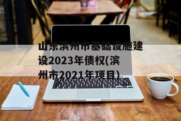 山东滨州市基础设施建设2023年债权(滨州市2021年项目)