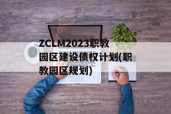 ZCLM2023职教园区建设债权计划(职教园区规划)