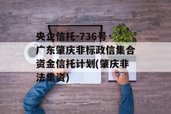 央企信托-736号·广东肇庆非标政信集合资金信托计划(肇庆非法集资)