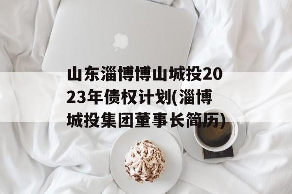 山东淄博博山城投2023年债权计划(淄博城投集团董事长简历)