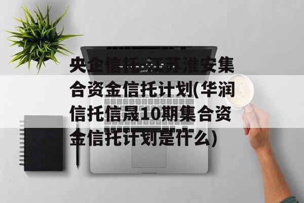 央企信托-江苏淮安集合资金信托计划(华润信托信晟10期集合资金信托计划是什么)