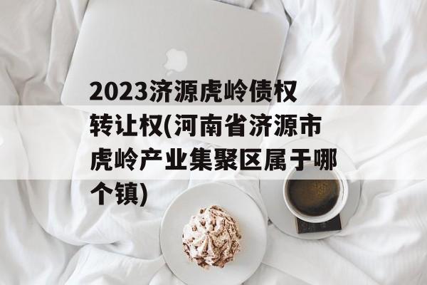 2023济源虎岭债权转让权(河南省济源市虎岭产业集聚区属于哪个镇)