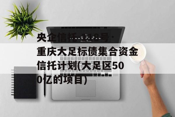 央企信托-118号·重庆大足标债集合资金信托计划(大足区500亿的项目)