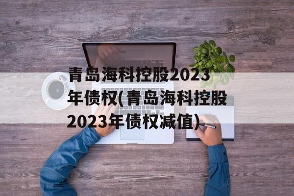 青岛海科控股2023年债权(青岛海科控股2023年债权减值)