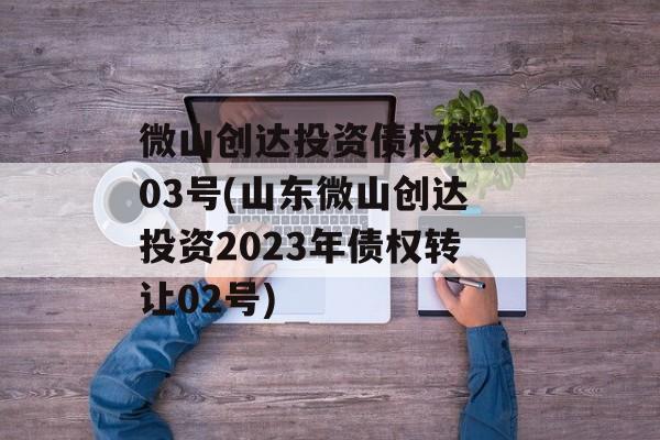 微山创达投资债权转让03号(山东微山创达投资2023年债权转让02号)