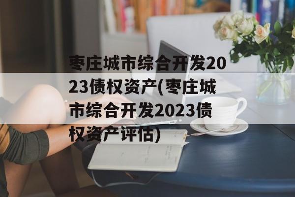 枣庄城市综合开发2023债权资产(枣庄城市综合开发2023债权资产评估)