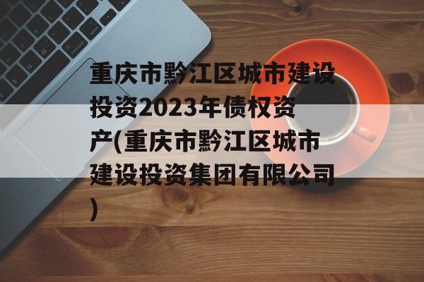 重庆市黔江区城市建设投资2023年债权资产(重庆市黔江区城市建设投资集团有限公司)