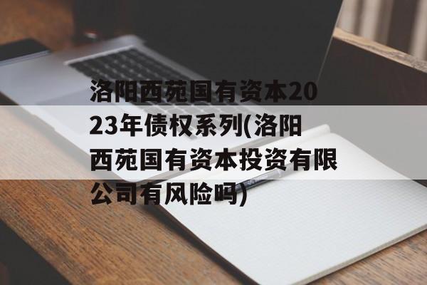 洛阳西苑国有资本2023年债权系列(洛阳西苑国有资本投资有限公司有风险吗)