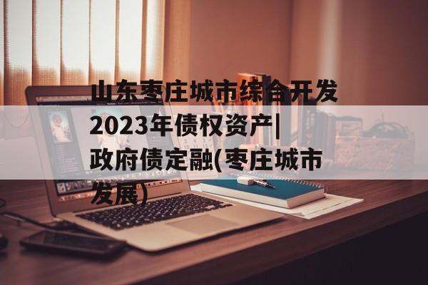 山东枣庄城市综合开发2023年债权资产|政府债定融(枣庄城市发展)